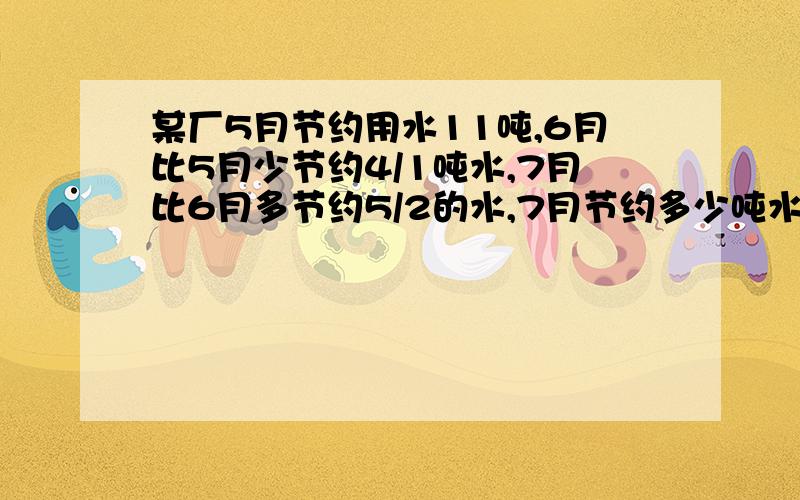 某厂5月节约用水11吨,6月比5月少节约4/1吨水,7月比6月多节约5/2的水,7月节约多少吨水?