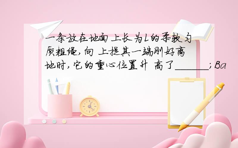 一条放在地面上长为L的柔软匀质粗绳,向 上提其一端刚好离地时,它的重心位置升 高了______；Ba