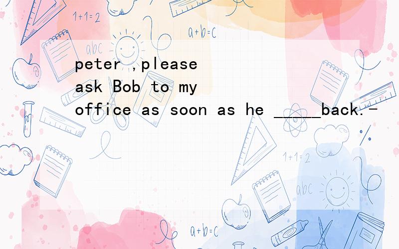 peter ,please ask Bob to my office as soon as he _____back.-