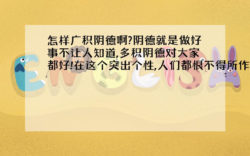 怎样广积阴德啊?阴德就是做好事不让人知道,多积阴德对大家都好!在这个突出个性,人们都恨不得所作所为天下广知的年代,怎样做