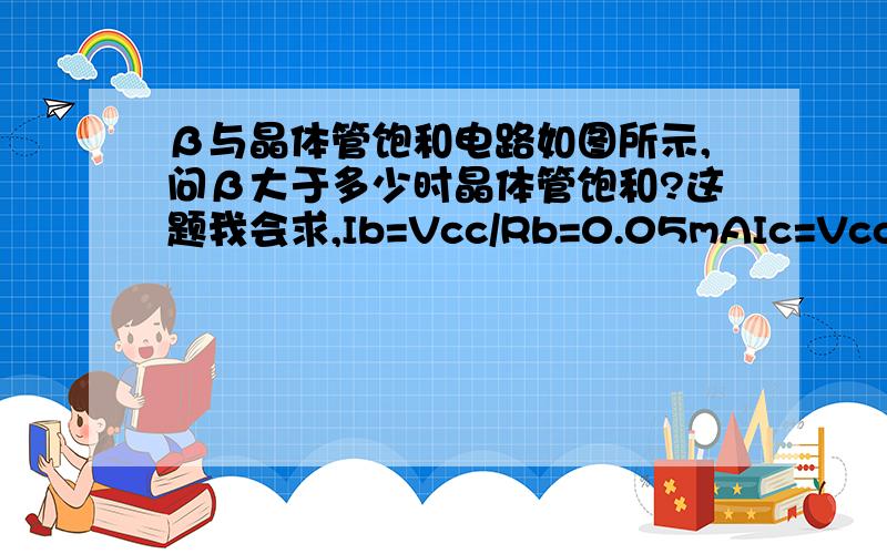 β与晶体管饱和电路如图所示,问β大于多少时晶体管饱和?这题我会求,Ib=Vcc/Rb=0.05mAIc=Vcc/Rc=5