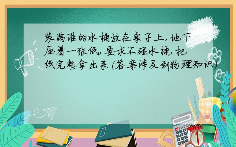 装满谁的水桶放在桌子上,地下压着一张纸,要求不碰水桶,把纸完整拿出来（答案涉及到物理知识）