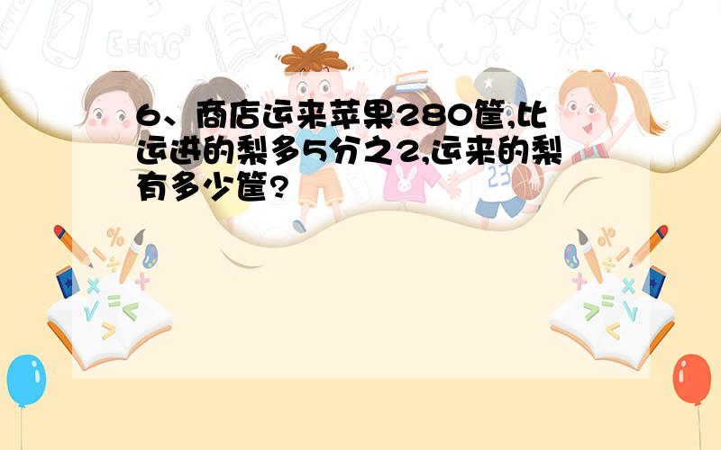 6、商店运来苹果280筐,比运进的梨多5分之2,运来的梨有多少筐?