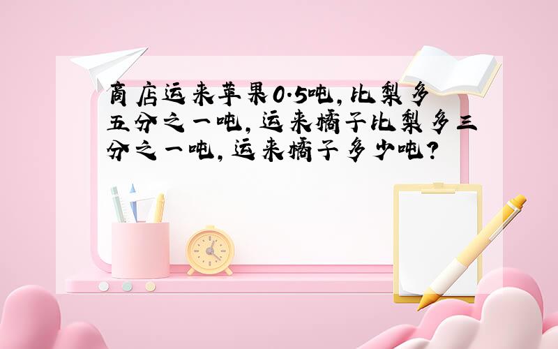 商店运来苹果0.5吨,比梨多五分之一吨,运来橘子比梨多三分之一吨,运来橘子多少吨?