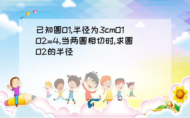 已知圆O1,半径为3cmO1O2=4,当两圆相切时,求圆O2的半径