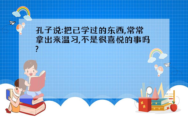 孔子说:把已学过的东西,常常拿出来温习,不是很喜悦的事吗?