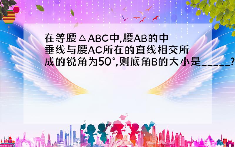 在等腰△ABC中,腰AB的中垂线与腰AC所在的直线相交所成的锐角为50°,则底角B的大小是_____?求思路~