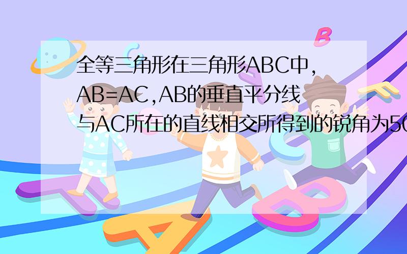 全等三角形在三角形ABC中,AB=AC,AB的垂直平分线与AC所在的直线相交所得到的锐角为50°,则∠B的度数为____