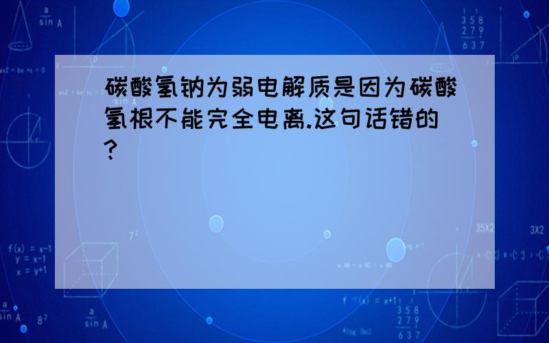 碳酸氢钠为弱电解质是因为碳酸氢根不能完全电离.这句话错的?