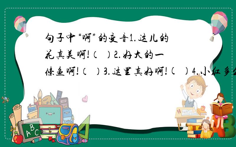 句子中“啊”的变音1.这儿的花真美啊!（ ）2.好大的一条鱼啊!（ ）3.这里真好啊!( )4.小红多么可爱啊!（ ）5