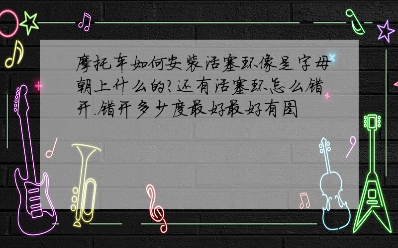 摩托车如何安装活塞环像是字母朝上什么的?还有活塞环怎么错开.错开多少度最好最好有图