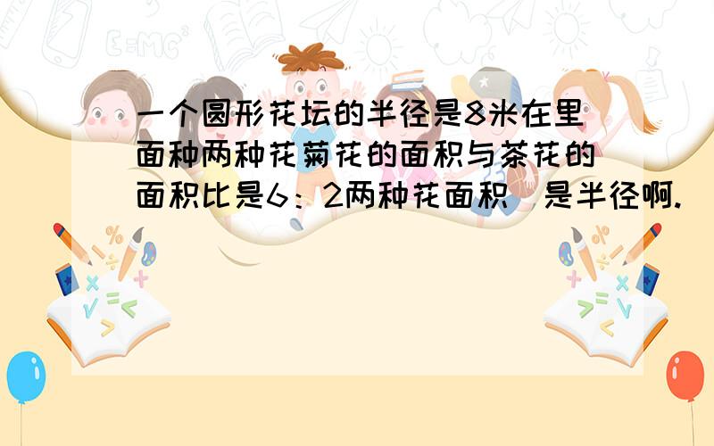 一个圆形花坛的半径是8米在里面种两种花菊花的面积与茶花的面积比是6：2两种花面积（是半径啊.）