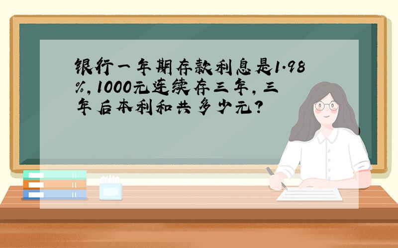 银行一年期存款利息是1.98%,1000元连续存三年,三年后本利和共多少元?