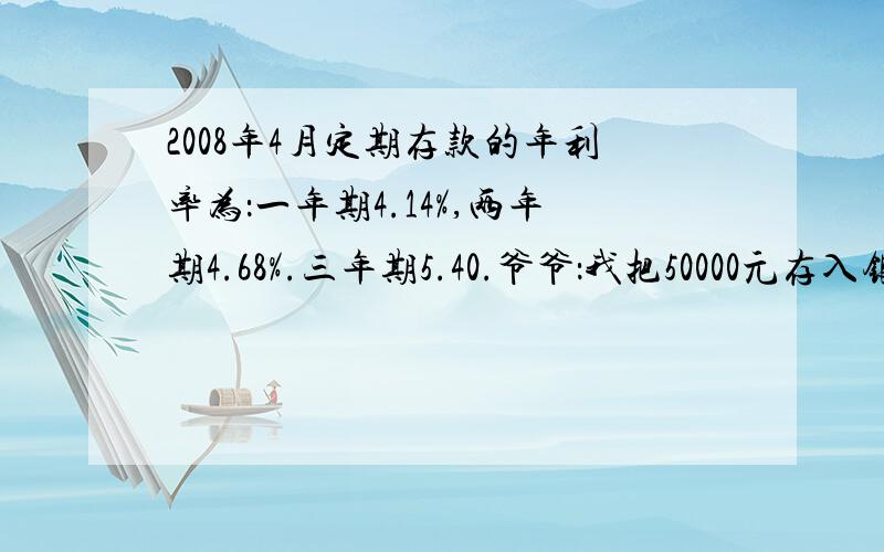 2008年4月定期存款的年利率为：一年期4.14%,两年期4.68%.三年期5.40.爷爷：我把50000元存入银行.