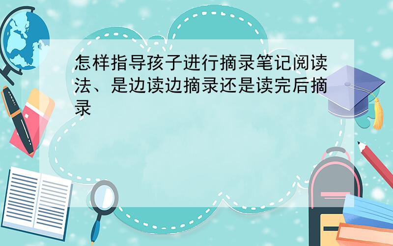 怎样指导孩子进行摘录笔记阅读法、是边读边摘录还是读完后摘录