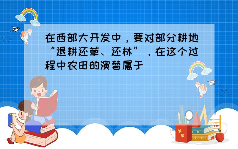 在西部大开发中，要对部分耕地“退耕还草、还林”，在这个过程中农田的演替属于（　　）