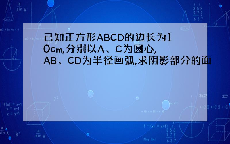 已知正方形ABCD的边长为10cm,分别以A、C为圆心,AB、CD为半径画弧,求阴影部分的面