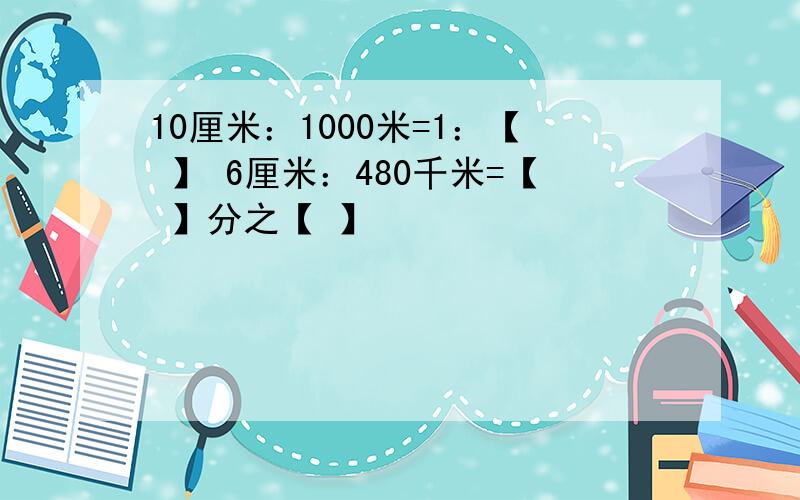 10厘米：1000米=1：【 】 6厘米：480千米=【 】分之【 】