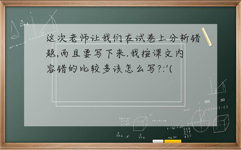 这次老师让我们在试卷上分析错题,而且要写下来.我按课文内容错的比较多该怎么写?:'(