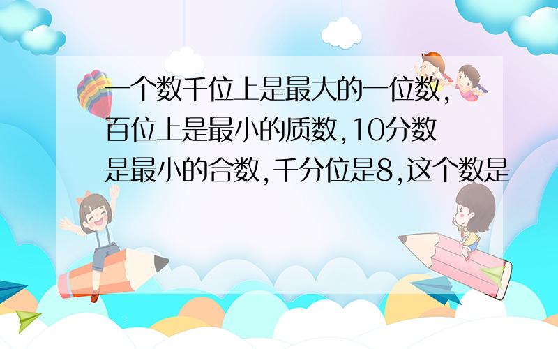 一个数千位上是最大的一位数,百位上是最小的质数,10分数是最小的合数,千分位是8,这个数是