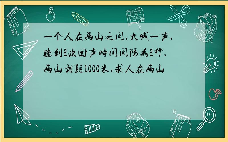 一个人在两山之间,大喊一声,听到2次回声时间间隔为2秒,两山相距1000米,求人在两山