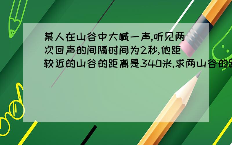 某人在山谷中大喊一声,听见两次回声的间隔时间为2秒,他距较近的山谷的距离是340米,求两山谷的距离