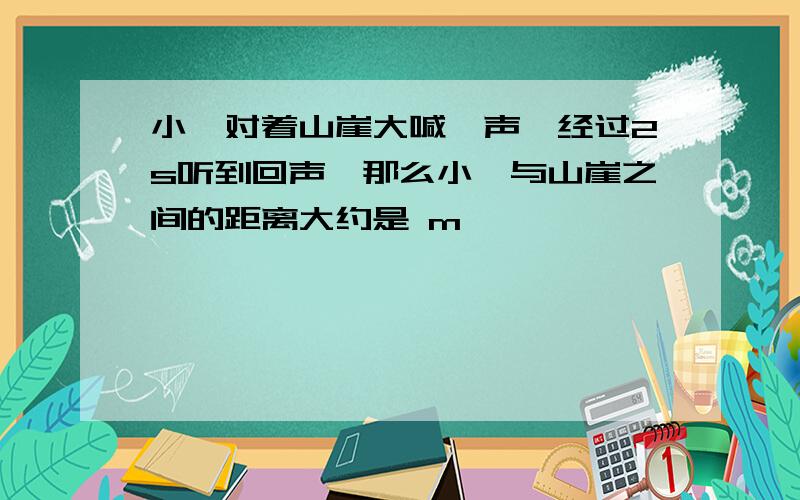 小俞对着山崖大喊一声,经过2s听到回声,那么小俞与山崖之间的距离大约是 m