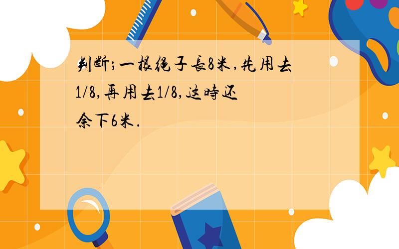 判断；一根绳子长8米,先用去1/8,再用去1/8,这时还余下6米.