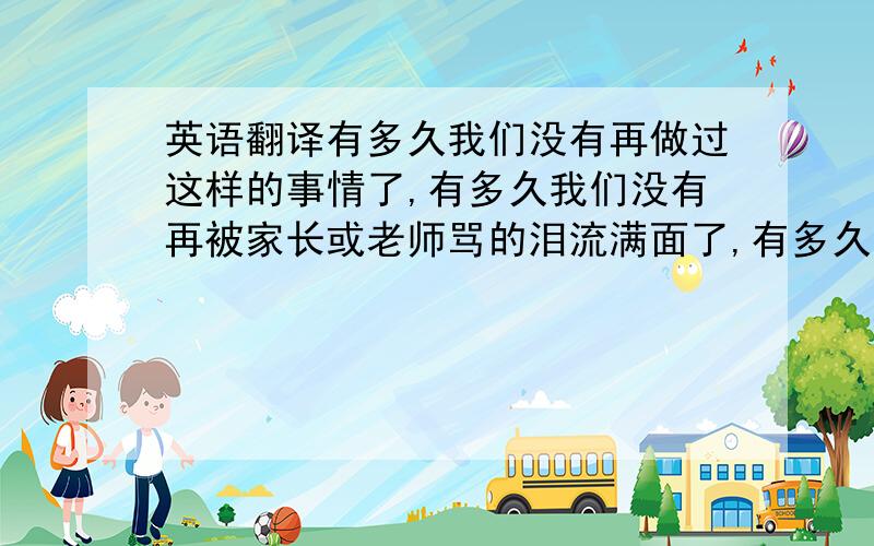 英语翻译有多久我们没有再做过这样的事情了,有多久我们没有再被家长或老师骂的泪流满面了,有多久我们没有再那样肆无忌惮的做每