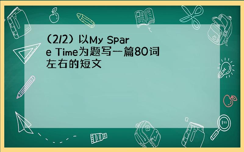 (2/2) 以My Spare Time为题写一篇80词左右的短文