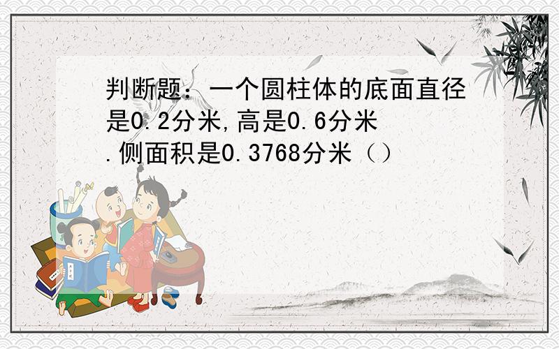 判断题：一个圆柱体的底面直径是0.2分米,高是0.6分米.侧面积是0.3768分米（）