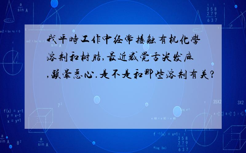 我平时工作中经常接触有机化学溶剂和树脂,最近感觉舌尖发麻,头晕恶心.是不是和那些溶剂有关?