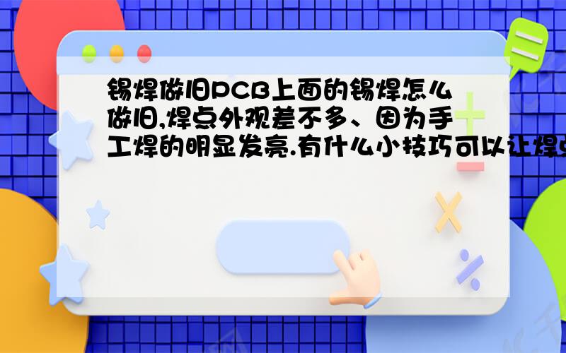 锡焊做旧PCB上面的锡焊怎么做旧,焊点外观差不多、因为手工焊的明显发亮.有什么小技巧可以让焊点颜色变得和机器焊的一样.颜