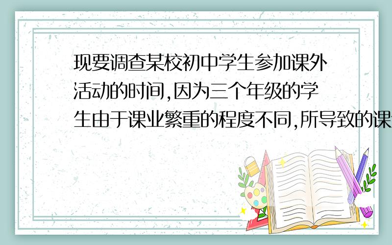 现要调查某校初中学生参加课外活动的时间,因为三个年级的学生由于课业繁重的程度不同,所导致的课外活动时间也会有很大的差异,