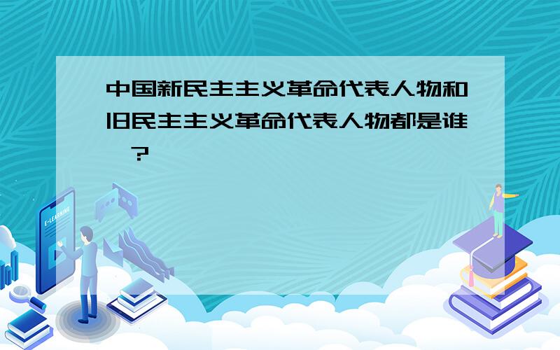 中国新民主主义革命代表人物和旧民主主义革命代表人物都是谁哇?