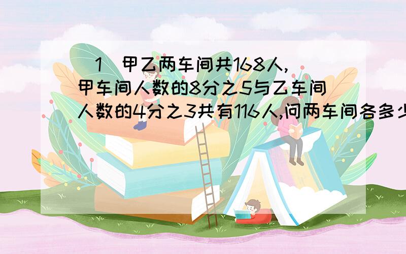 （1）甲乙两车间共168人,甲车间人数的8分之5与乙车间人数的4分之3共有116人,问两车间各多少人?