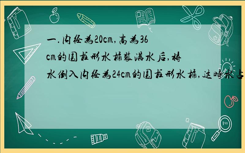 一.内径为20cm,高为36cm的圆柱形水桶装满水后,将水倒入内径为24cm的圆柱形水桶,这时水占水箱容积的一半,求水箱