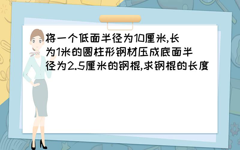 将一个低面半径为10厘米,长为1米的圆柱形钢材压成底面半径为2.5厘米的钢棍,求钢棍的长度