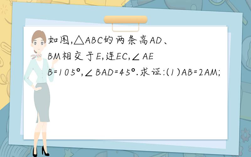 如图,△ABC的两条高AD、BM相交于E,连EC,∠AEB=105°,∠BAD=45°.求证:(1)AB=2AM;