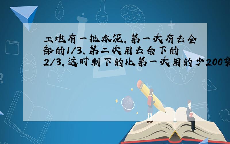 工地有一批水泥,第一次有去全部的1/3,第二次用去余下的2/3,这时剩下的比第一次用的少200袋,原来有多少