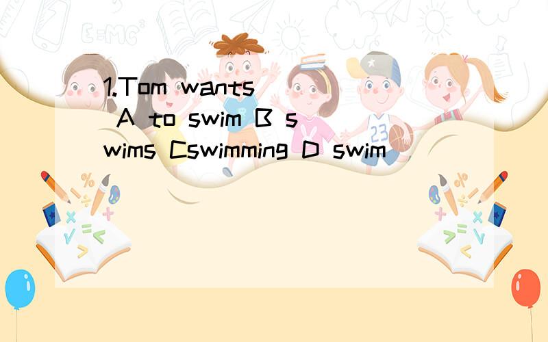 1.Tom wants () A to swim B swims Cswimming D swim