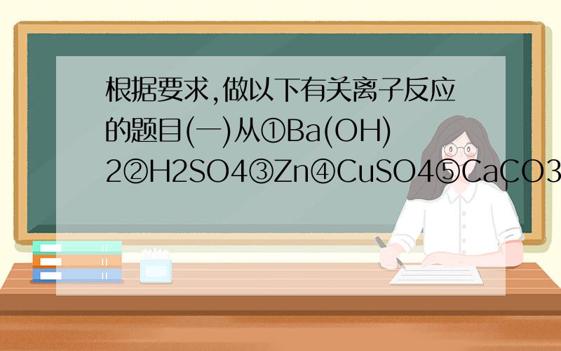 根据要求,做以下有关离子反应的题目(一)从①Ba(OH)2②H2SO4③Zn④CuSO4⑤CaCO3⑥HNO3⑦NaOH