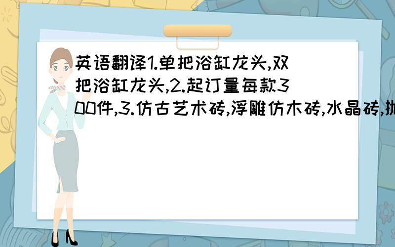 英语翻译1.单把浴缸龙头,双把浴缸龙头,2.起订量每款300件,3.仿古艺术砖,浮雕仿木砖,水晶砖,抛釉,抛光系列,金银