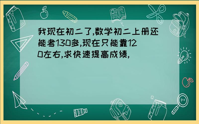 我现在初二了,数学初二上册还能考130多,现在只能靠120左右,求快速提高成绩,