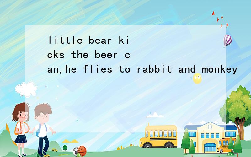 little bear kicks the beer can,he flies to rabbit and monkey