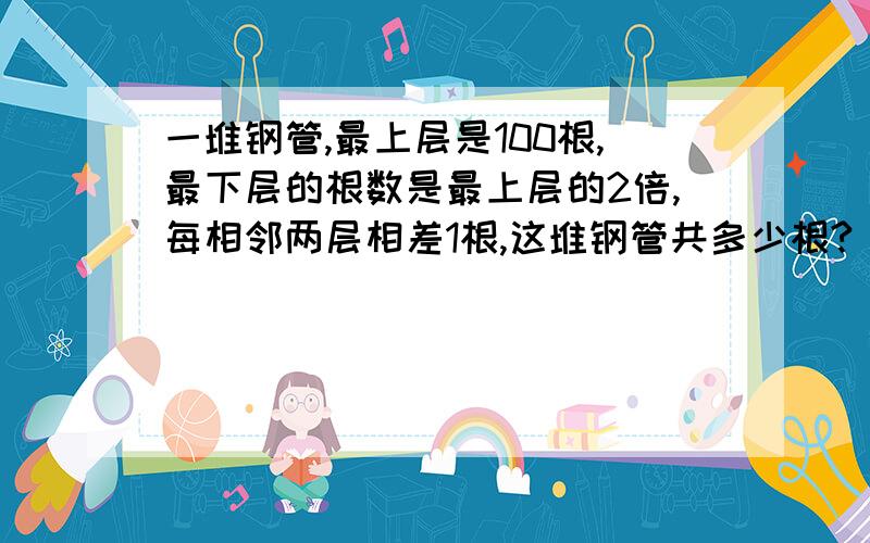 一堆钢管,最上层是100根,最下层的根数是最上层的2倍,每相邻两层相差1根,这堆钢管共多少根?