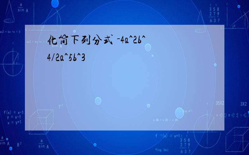 化简下列分式 -4a^2b^4/2a^5b^3