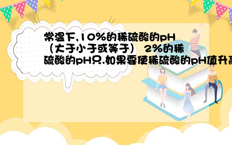 常温下,10％的稀硫酸的pH（大于小于或等于） 2％的稀硫酸的pH只.如果要使稀硫酸的pH值升高拟采取的方法有 1,不发