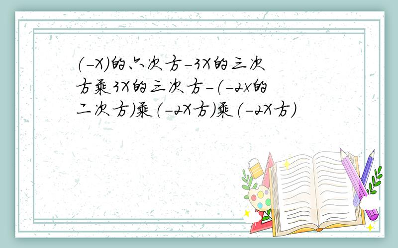 （-X）的六次方-3X的三次方乘3X的三次方-（-2x的二次方）乘（-2X方）乘（-2X方）