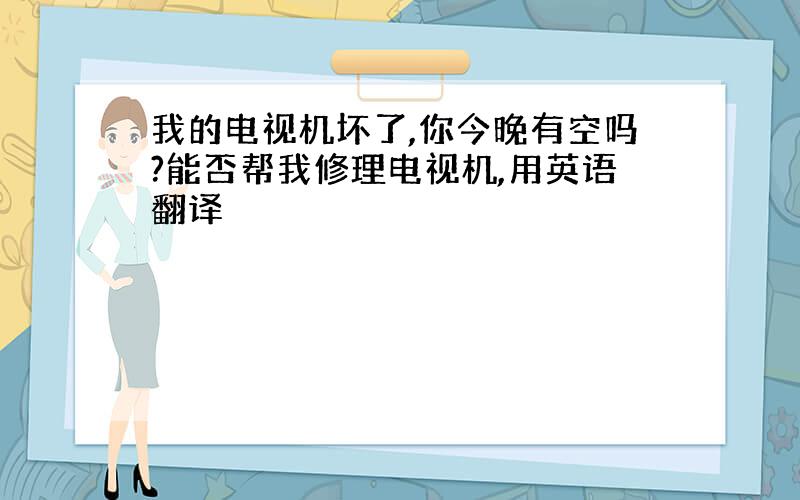 我的电视机坏了,你今晚有空吗?能否帮我修理电视机,用英语翻译